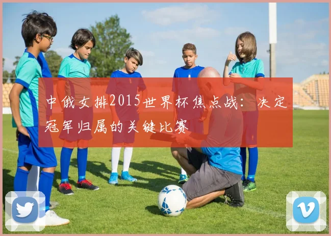 中俄女排2015世界杯焦点战：决定冠军归属的关键比赛
