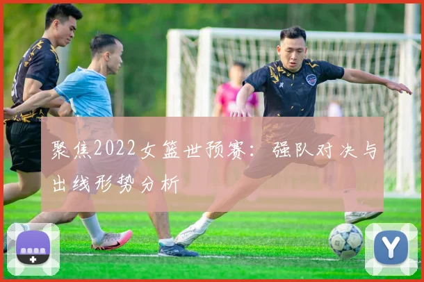 聚焦2022女篮世预赛:强队对决与出线形势分析