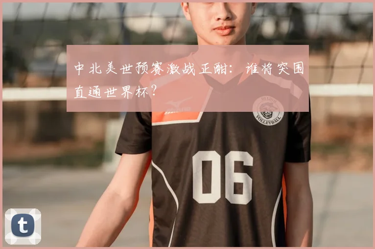中北美世预赛激战正酣：谁将突围直通世界杯？