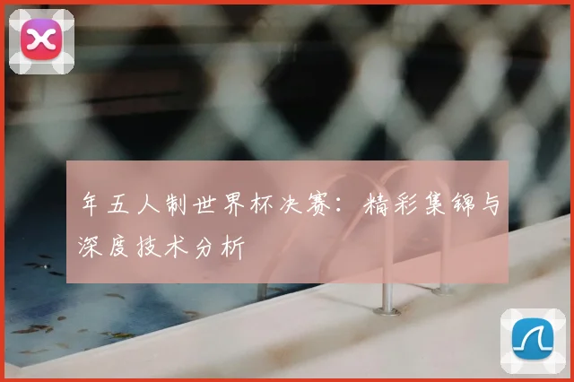 年五人制世界杯决赛:精彩集锦与深度技术分析