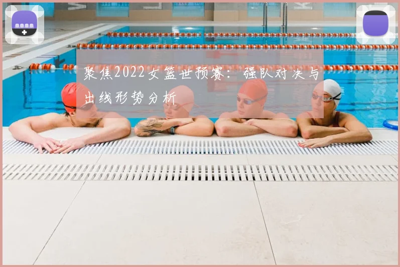 聚焦2022女篮世预赛:强队对决与出线形势分析