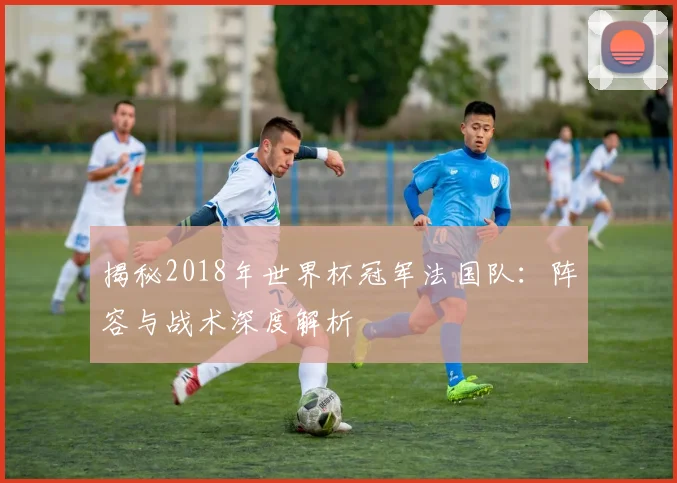 揭秘2018年世界杯冠军法国队：阵容与战术深度解析