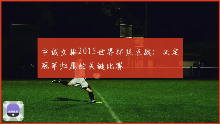 中俄女排2015世界杯焦点战：决定冠军归属的关键比赛