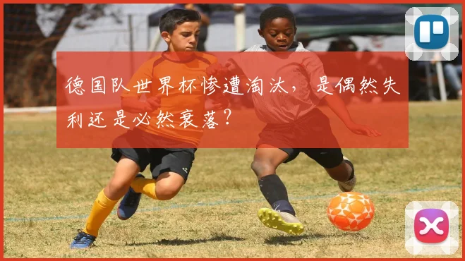 德国队世界杯惨遭淘汰,是偶然失利还是必然衰落?