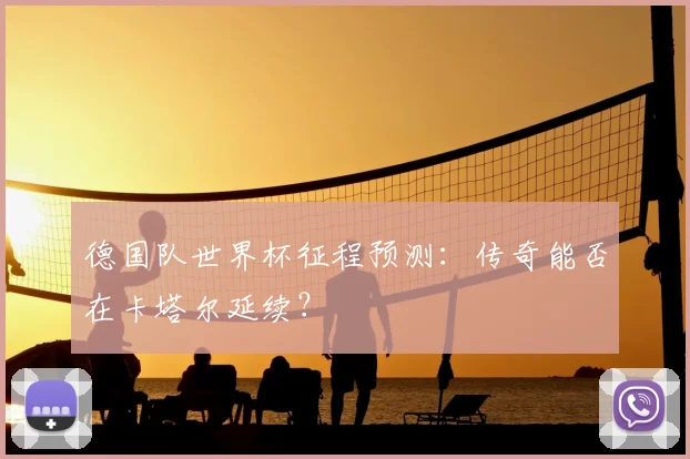 德国队世界杯征程预测:传奇能否在卡塔尔延续?