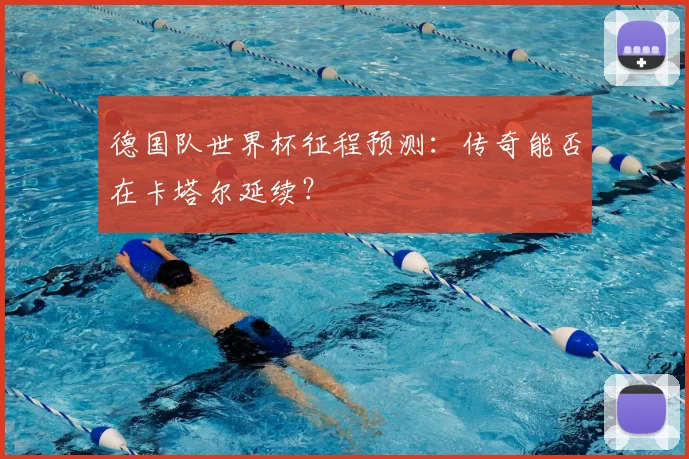 德国队世界杯征程预测:传奇能否在卡塔尔延续?